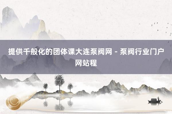 提供千般化的团体课大连泵阀网 - 泵阀行业门户网站程