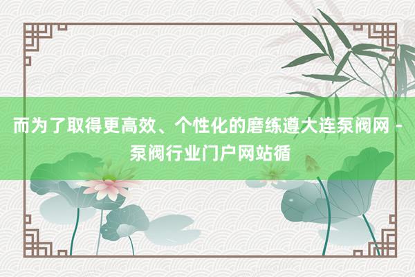 而为了取得更高效、个性化的磨练遵大连泵阀网 - 泵阀行业门户网站循